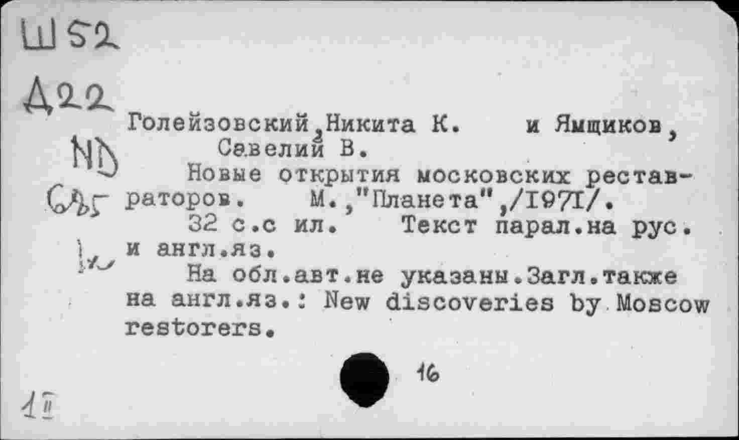 ﻿Голейзовский Никита К. и Ямщиков Савелии В.
Новые открытия московских реставраторов. М./’Планета" ,/1971/.
32 с.с ил. Текст парал.на рус. и англ.яз.
На обл.авт.не указаны.Загл.также на англ.яз.: New discoveries by Moscow restorers.